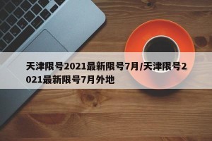 天津限号2021最新限号7月/天津限号2021最新限号7月外地