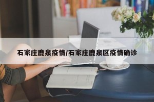 石家庄鹿泉疫情/石家庄鹿泉区疫情确诊