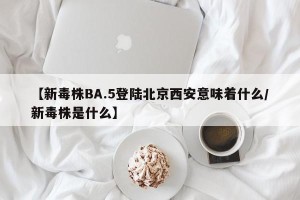 【新毒株BA.5登陆北京西安意味着什么/新毒株是什么】