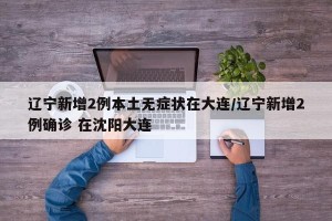 辽宁新增2例本土无症状在大连/辽宁新增2例确诊 在沈阳大连