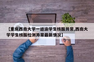 【重庆西南大学一返渝学生核酸异常,西南大学学生核酸检测异常最新情况】