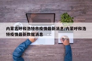 内蒙古呼和浩特市疫情最新消息/内蒙呼和浩特疫情最新数据消息