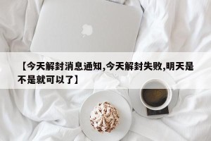 【今天解封消息通知,今天解封失败,明天是不是就可以了】