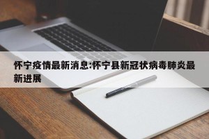 怀宁疫情最新消息:怀宁县新冠状病毒肺炎最新进展