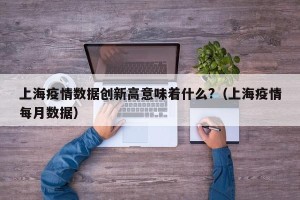 上海疫情数据创新高意味着什么?（上海疫情每月数据）