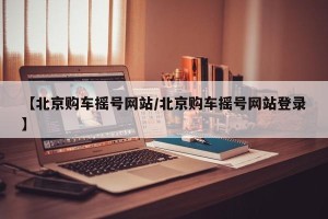 【北京购车摇号网站/北京购车摇号网站登录】