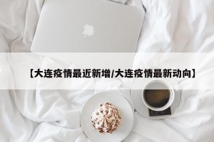 【大连疫情最近新增/大连疫情最新动向】