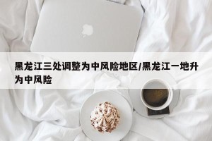 黑龙江三处调整为中风险地区/黑龙江一地升为中风险