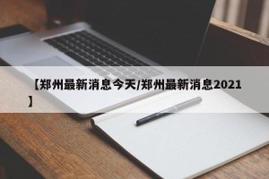 【郑州最新消息今天/郑州最新消息2021】