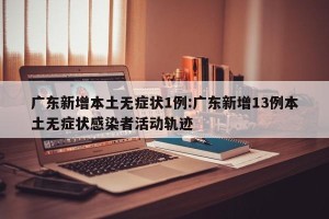广东新增本土无症状1例:广东新增13例本土无症状感染者活动轨迹