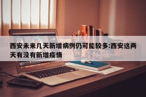 西安未来几天新增病例仍可能较多:西安这两天有没有新增疫情
