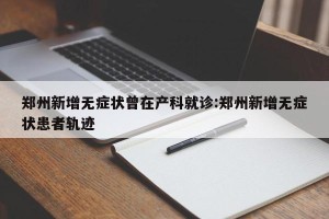 郑州新增无症状曾在产科就诊:郑州新增无症状患者轨迹
