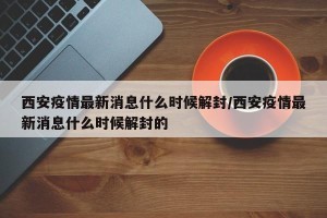 西安疫情最新消息什么时候解封/西安疫情最新消息什么时候解封的
