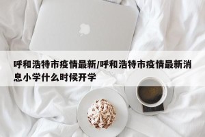 呼和浩特市疫情最新/呼和浩特市疫情最新消息小学什么时候开学
