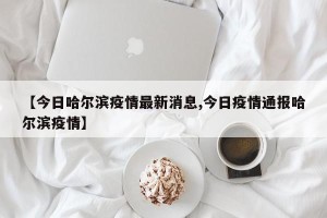 【今日哈尔滨疫情最新消息,今日疫情通报哈尔滨疫情】