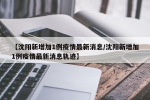 【沈阳新增加1例疫情最新消息/沈阳新增加1例疫情最新消息轨迹】