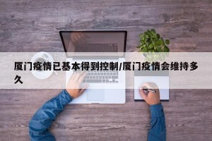 厦门疫情已基本得到控制/厦门疫情会维持多久