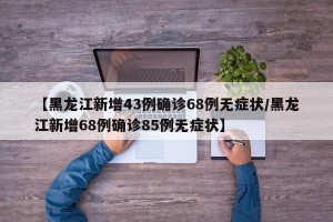 【黑龙江新增43例确诊68例无症状/黑龙江新增68例确诊85例无症状】