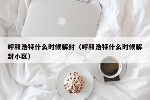 呼和浩特什么时候解封（呼和浩特什么时候解封小区）