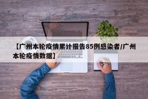 【广州本轮疫情累计报告85例感染者/广州本轮疫情数据】
