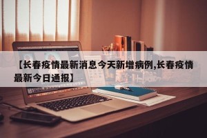 【长春疫情最新消息今天新增病例,长春疫情最新今日通报】