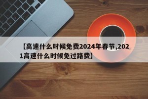 【高速什么时候免费2024年春节,2021高速什么时候免过路费】