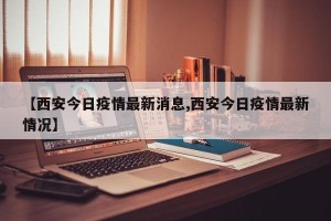 【西安今日疫情最新消息,西安今日疫情最新情况】