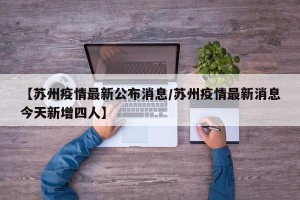 【苏州疫情最新公布消息/苏州疫情最新消息今天新增四人】