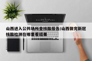 山西进入公共场所查核酸报告/山西做完新冠核酸检测在哪里看结果