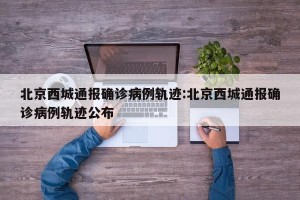 北京西城通报确诊病例轨迹:北京西城通报确诊病例轨迹公布