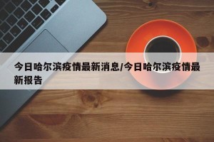 今日哈尔滨疫情最新消息/今日哈尔滨疫情最新报告