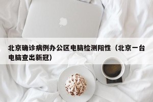 北京确诊病例办公区电脑检测阳性（北京一台电脑查出新冠）
