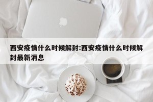 西安疫情什么时候解封:西安疫情什么时候解封最新消息