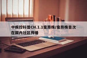 中疾控科普CH.1.1变异株/变异株首次在国内社区传播