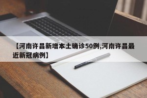 【河南许昌新增本土确诊50例,河南许昌最近新冠病例】