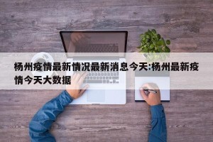 杨州疫情最新情况最新消息今天:杨州最新疫情今天大数据