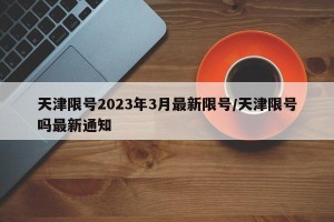 天津限号2023年3月最新限号/天津限号吗最新通知