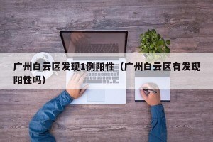 广州白云区发现1例阳性（广州白云区有发现阳性吗）