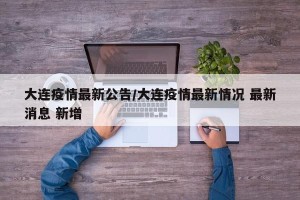 大连疫情最新公告/大连疫情最新情况 最新消息 新增
