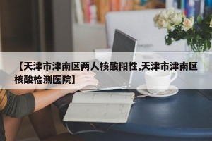 【天津市津南区两人核酸阳性,天津市津南区核酸检测医院】