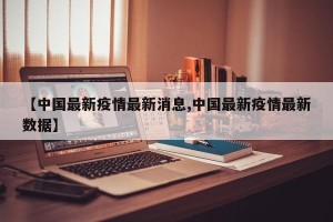【中国最新疫情最新消息,中国最新疫情最新数据】