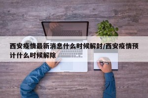 西安疫情最新消息什么时候解封/西安疫情预计什么时候解除