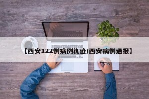 【西安122例病例轨迹/西安病例通报】