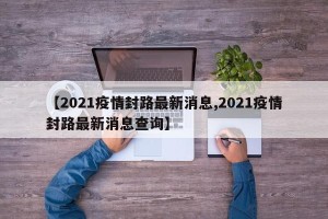 【2021疫情封路最新消息,2021疫情封路最新消息查询】