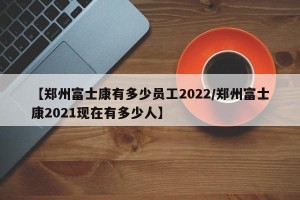 【郑州富士康有多少员工2022/郑州富士康2021现在有多少人】