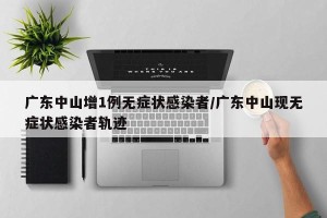 广东中山增1例无症状感染者/广东中山现无症状感染者轨迹