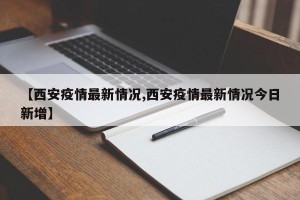 【西安疫情最新情况,西安疫情最新情况今日新增】