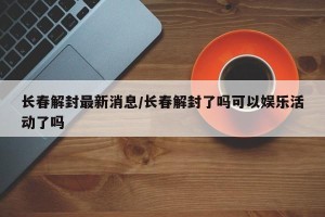 长春解封最新消息/长春解封了吗可以娱乐活动了吗