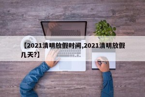【2021清明放假时间,2021清明放假几天?】