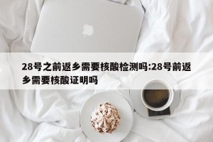 28号之前返乡需要核酸检测吗:28号前返乡需要核酸证明吗